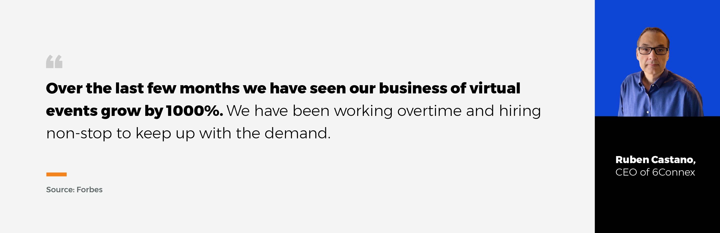 Quote from Ruben Castano, CEO of 6 Connex: Over the last few months we have seen our business of virtual events grow by one thousand percent. We have been working overtime and hiring non-stop to keep up with the demand. 