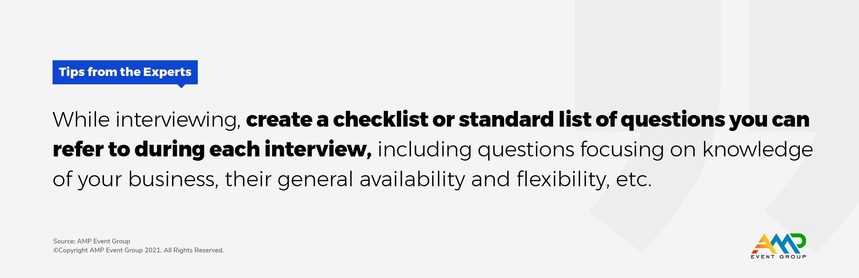 While interviewing, create a checklist or standard list of questions you can refer to during each interview, including questions focusing on knowledge of your business, their general availability and flexibility, etc.